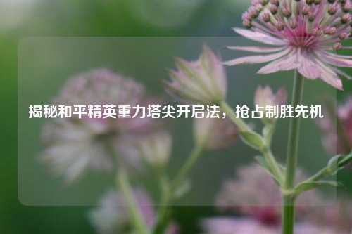 揭秘和平精英重力塔尖开启法，抢占制胜先机