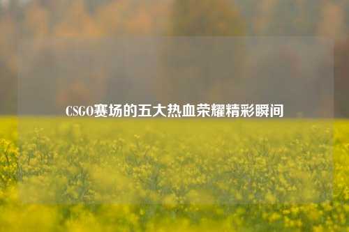 CSGO赛场的五大热血荣耀精彩瞬间
