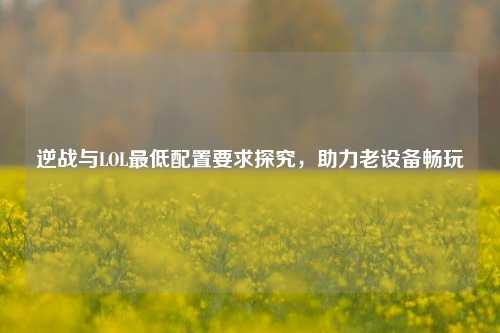 逆战与LOL最低配置要求探究，助力老设备畅玩