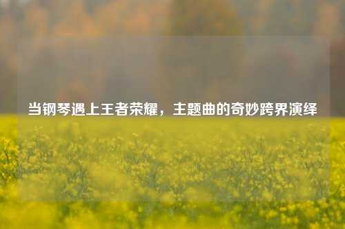 当钢琴遇上王者荣耀，主题曲的奇妙跨界演绎