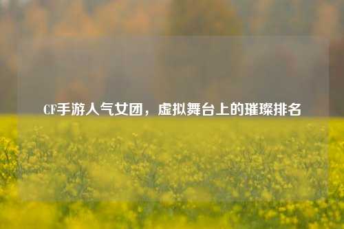 CF手游人气女团，虚拟舞台上的璀璨排名