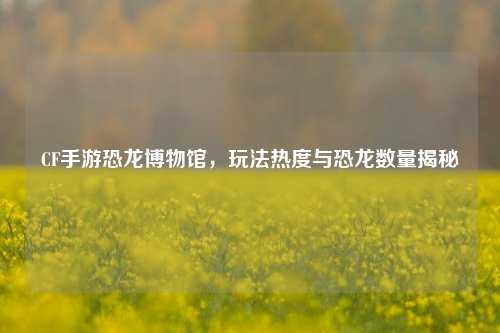CF手游恐龙博物馆，玩法热度与恐龙数量揭秘