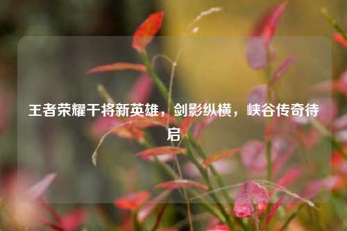 王者荣耀干将新英雄，剑影纵横，峡谷传奇待启
