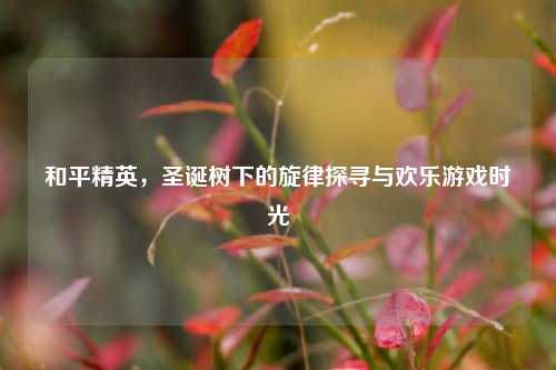 和平精英，圣诞树下的旋律探寻与欢乐游戏时光