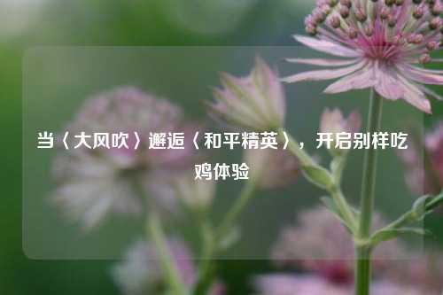 当〈大风吹〉邂逅〈和平精英〉，开启别样吃鸡体验