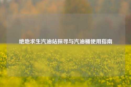 绝地求生汽油站探寻与汽油桶使用指南