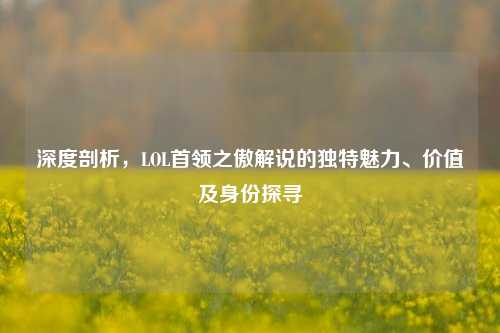 深度剖析，LOL首领之傲解说的独特魅力、价值及身份探寻
