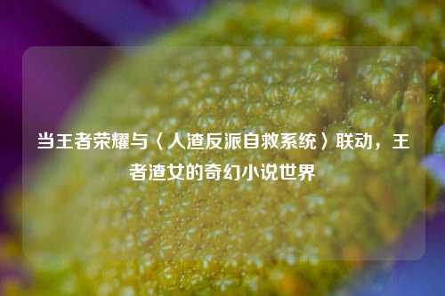 当王者荣耀与〈人渣反派自救系统〉联动，王者渣女的奇幻小说世界