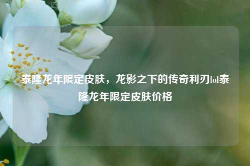 泰隆龙年限定皮肤，龙影之下的传奇利刃lol泰隆龙年限定皮肤价格