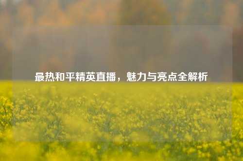 最热和平精英直播，魅力与亮点全解析