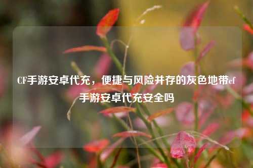 CF手游安卓代充，便捷与风险并存的灰色地带cf手游安卓代充安全吗