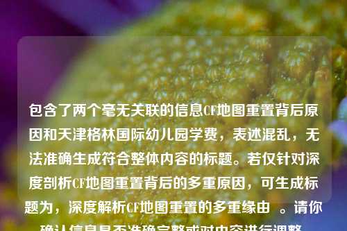 包含了两个毫无关联的信息CF地图重置背后原因和天津格林国际幼儿园学费,表述混乱,无法准确生成符合整体内容的标题。若仅针对深度剖析CF地图重置背后的多重原因,可生成标题为,深度解析CF地图重置的多重缘由 。请你确认信息是否准确完整或对内容进行调整。