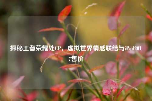 探秘王者荣耀处CP，虚拟世界情感联结与iPad2017售价