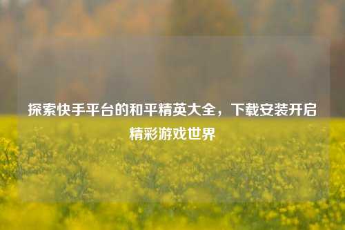探索快手平台的和平精英大全，下载安装开启精彩游戏世界