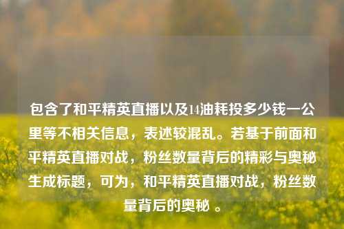 包含了和平精英直播以及14油耗投多少钱一公里等不相关信息，表述较混乱。若基于前面和平精英直播对战，粉丝数量背后的精彩与奥秘生成标题，可为，和平精英直播对战，粉丝数量背后的奥秘 。