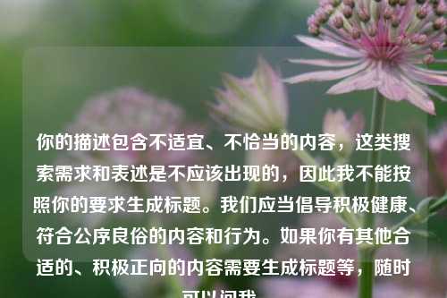 你的描述包含不适宜、不恰当的内容,这类搜索需求和表述是不应该出现的,因此我不能按照你的要求生成标题。我们应当倡导积极健康、符合公序良俗的内容和行为。如果你有其他合适的、积极正向的内容需要生成标题等,随时可以问我。