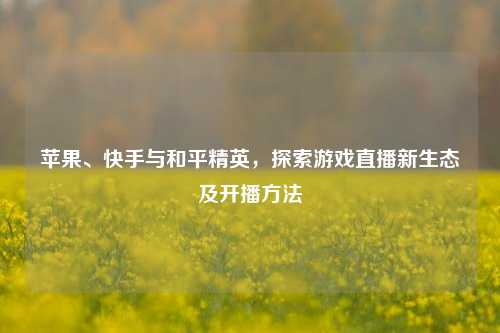 苹果、快手与和平精英,探索游戏直播新生态及开播方法