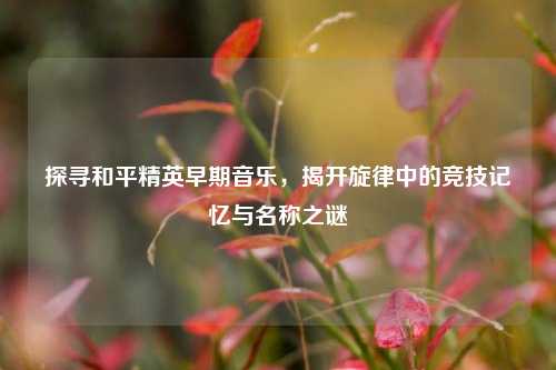 探寻和平精英早期音乐，揭开旋律中的竞技记忆与名称之谜