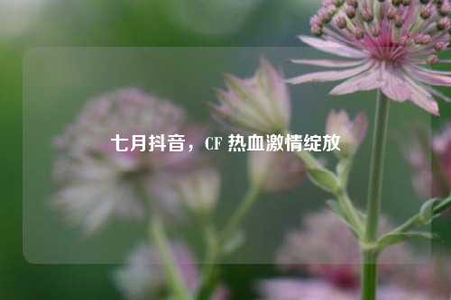 七月抖音，CF 热血激情绽放