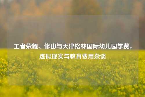 王者荣耀、修山与天津格林国际幼儿园学费,虚拟现实与教育费用杂谈