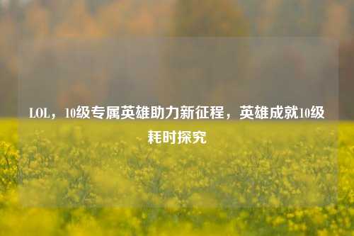 LOL,10级专属英雄助力新征程,英雄成就10级耗时探究