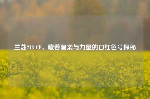 兰蔻218 CF，藏着温柔与力量的口红色号探秘
