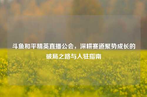 斗鱼和平精英直播公会，深耕赛道聚势成长的破局之路与入驻指南
