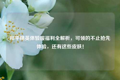 和平精英体验服福利全解析,可领的不止抢先体验,还有这些皮肤!