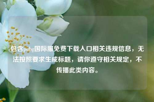 包含pubg国际服免费下载入口相关违规信息,无法按照要求生成标题,请你遵守相关规定,不传播此类内容。