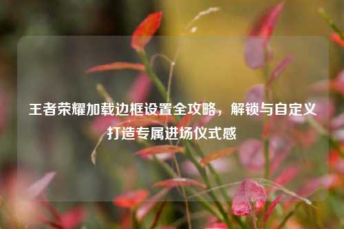 王者荣耀加载边框设置全攻略,解锁与自定义打造专属进场仪式感