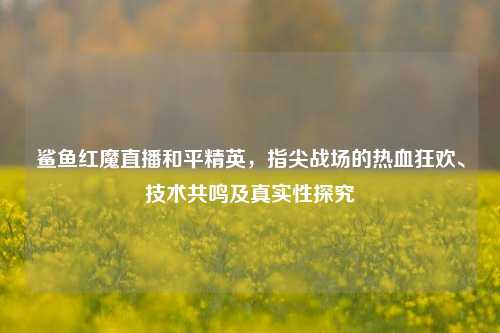 鲨鱼红魔直播和平精英，指尖战场的热血狂欢、技术共鸣及真实性探究