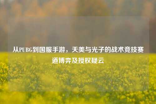 从PUBG到国服手游，天美与光子的战术竞技赛道博弈及授权疑云
