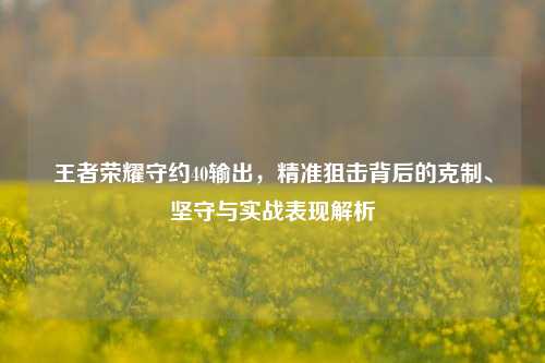 王者荣耀守约40输出，精准狙击背后的克制、坚守与实战表现解析