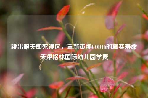 跳出服关即死误区，重新审视COD16的真实寿命天津格林国际幼儿园学费