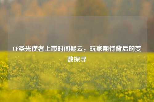 CF圣光使者上市时间疑云，玩家期待背后的变数探寻