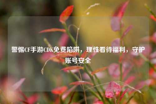 警惕CF手游CDK免费陷阱，理性看待福利，守护账号安全