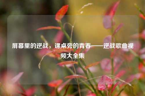 屏幕里的逆战，课桌旁的青春——逆战歌曲视频大全集