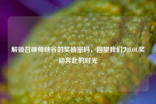 解锁召唤师峡谷的奖励密码，回望我们为LOL奖励奔赴的时光
