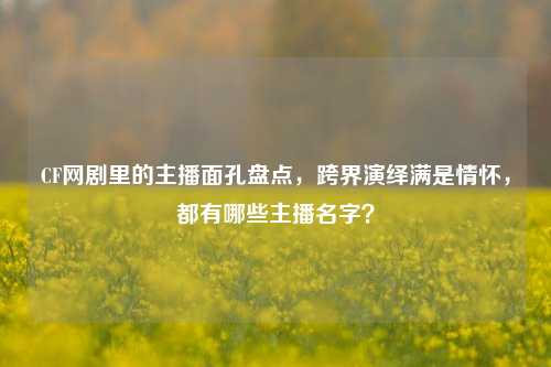 CF网剧里的主播面孔盘点,跨界演绎满是情怀,都有哪些主播名字?