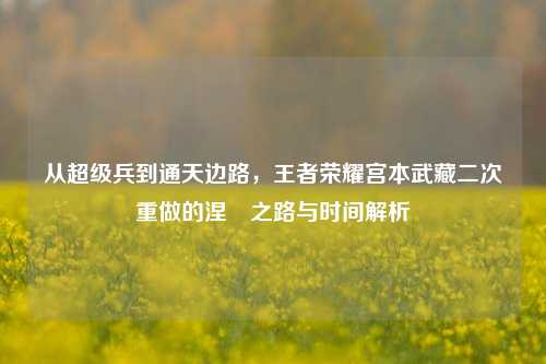 从超级兵到通天边路,王者荣耀宫本武藏二次重做的涅槃之路与时间解析