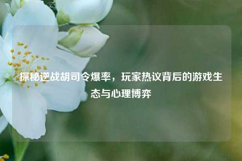 探秘逆战胡司令爆率，玩家热议背后的游戏生态与心理博弈