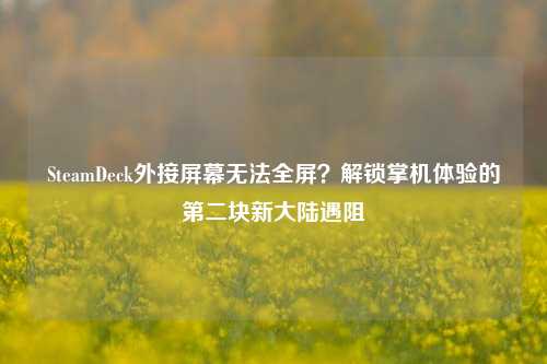 SteamDeck外接屏幕无法全屏？解锁掌机体验的第二块新大陆遇阻