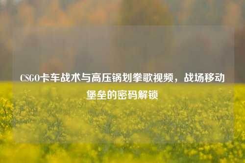 CSGO卡车战术与高压锅划拳歌视频，战场移动堡垒的密码解锁