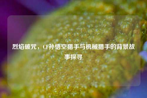 烈焰破咒,CF孙悟空猎手与机械猎手的背景故事探寻