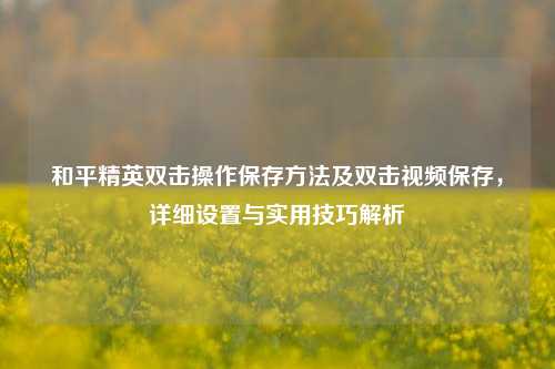 和平精英双击操作保存方法及双击视频保存，详细设置与实用技巧解析