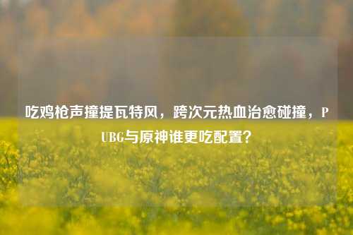 吃鸡枪声撞提瓦特风,跨次元热血治愈碰撞,PUBG与原神谁更吃配置?