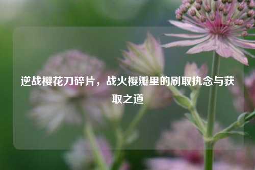 逆战樱花刀碎片,战火樱瓣里的刷取执念与获取之道