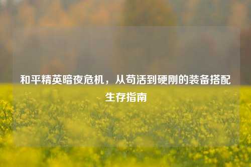 和平精英暗夜危机,从苟活到硬刚的装备搭配生存指南
