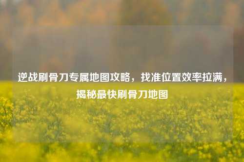 逆战刷骨刀专属地图攻略，找准位置效率拉满，揭秘最快刷骨刀地图