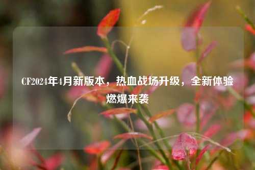 CF2024年4月新版本，热血战场升级，全新体验燃爆来袭